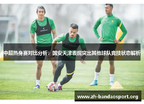 中超热身赛对比分析：国安天津表现突出其他球队竞技状态解析